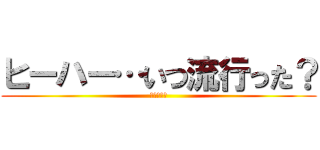 ヒーハー…いつ流行った？ (ホォワッツ)