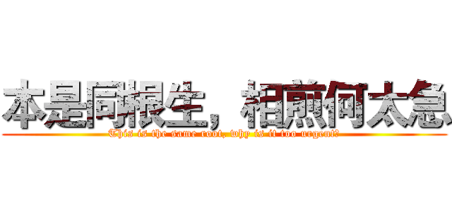 本是同根生，相煎何太急 (This is the same root, why is it too urgent?)