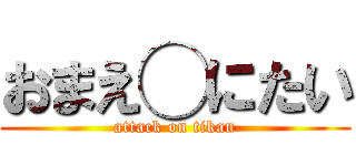 おまえ◯にたい (attack on tikan)