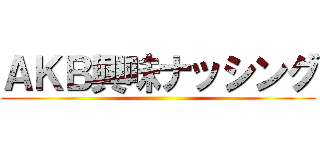 ＡＫＢ興味ナッシング ()