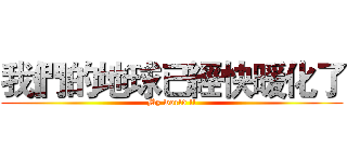 我們的地球已經快暖化了 (My world !!)