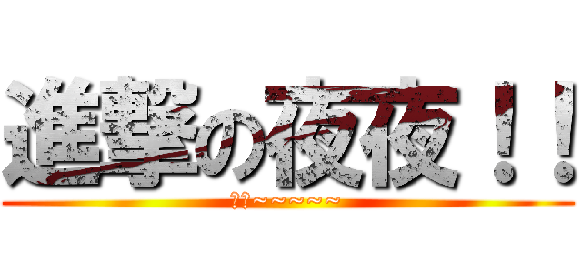 進撃の夜夜！！ (真真~~~~~)