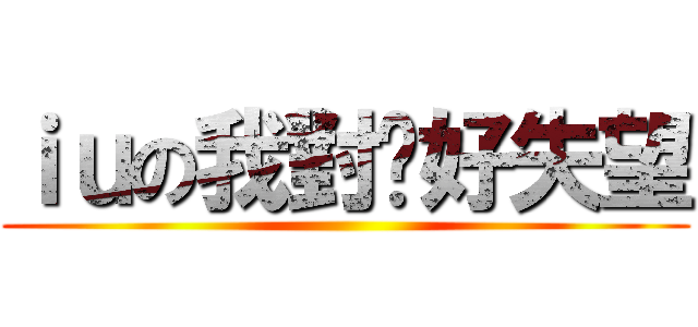 ｉｕの我對你好失望 ()