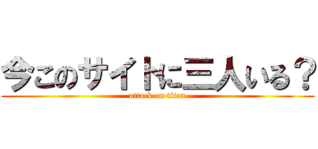 今このサイトに三人いる？ (attack on titan)