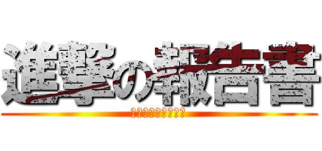 進撃の報告書 (もうちょいかかるわ)