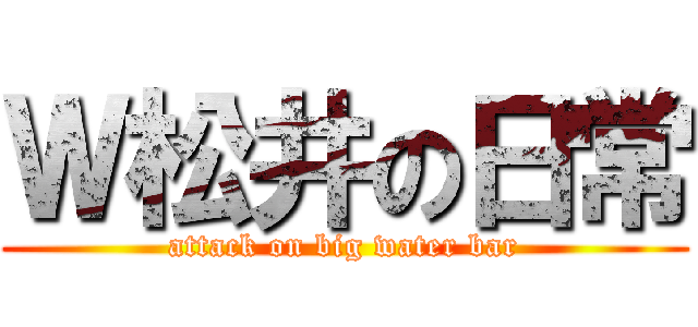 Ｗ松井の日常 (attack on big water bar)