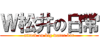 Ｗ松井の日常 (attack on big water bar)