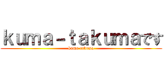 ｋｕｍａ－ｔａｋｕｍａです (kuma-takuma)