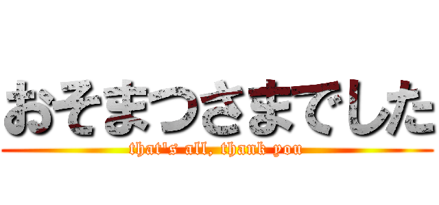 おそまつさまでした (that's all, thank you)