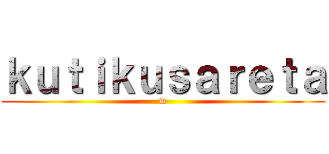 ｋｕｔｉｋｕｓａｒｅｔａ (w)