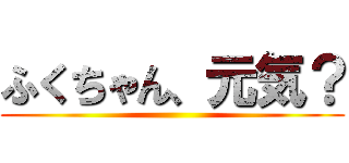 ふくちゃん、元気？ ()