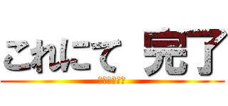 これにて 完了 (アホの神より)