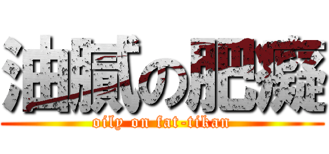 油膩の肥癡 (oily on fat-tikan)