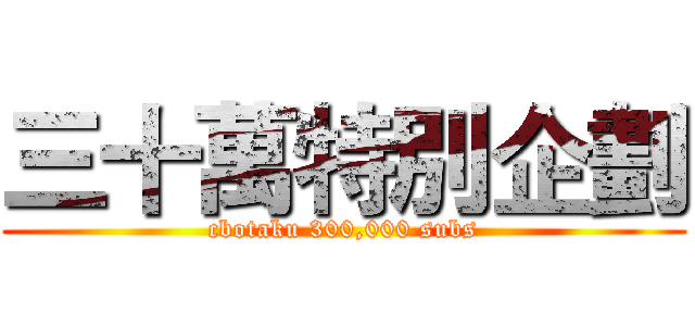 三十萬特別企劃 (cbotaku 300,000 subs)