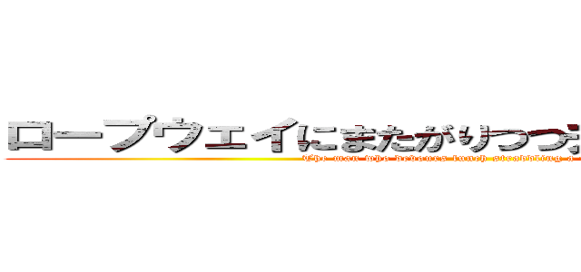 ロープウェイにまたがりつつ弁当を貪り食う男 (The man who devours lunch straddling a ropeway )