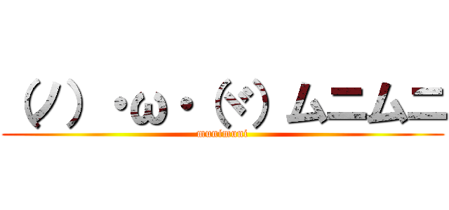 （ノ）・ω・（ヾ）ムニムニ (munimuni)