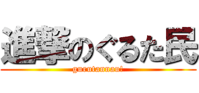 進撃のぐるた民 (gurutannau!)