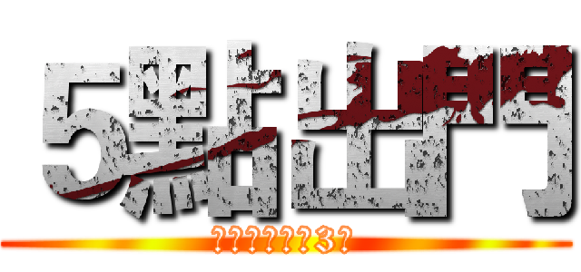 ５點出門 (很重要　要講3次)