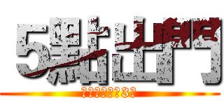 ５點出門 (很重要　要講3次)