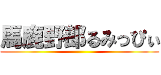 馬鹿野郎るみっぴぃ ()