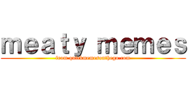 ｍｅａｔｙ ｍｅｍｅｓ (from quickmemesonthego.com)