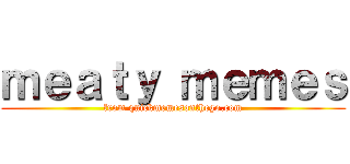 ｍｅａｔｙ ｍｅｍｅｓ (from quickmemesonthego.com)
