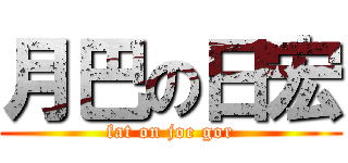 月巴の日宏 (fat on joe gor)