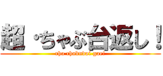 超·ちゃぶ台返し！ (cho chabudai gae!)