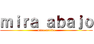 ｍｉｒａ ａｂａｊｏ (mira arriba)