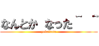 なんとか なった＾ ＾ (yokaltuta)