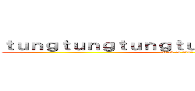 ｔｕｎｇｔｕｎｇｔｕｎｇｔｕｎｇｔｕｎｇｓａｈｕｒ (attack on titan)