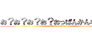 お？お？お？お？おっぱんかんなむさー (attack on titan)