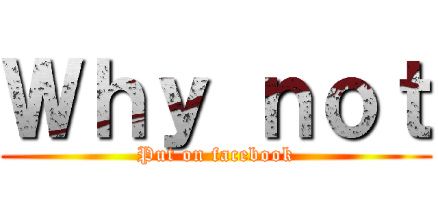 Ｗｈｙ ｎｏｔ (Put on facebook)