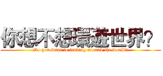 你想不想環遊世界？ (Do you want to traving around the world?)