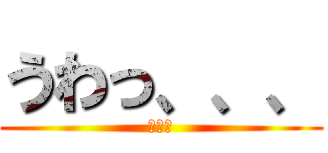 うわっ、、、 (、、、)