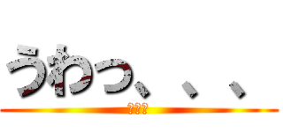 うわっ、、、 (、、、)