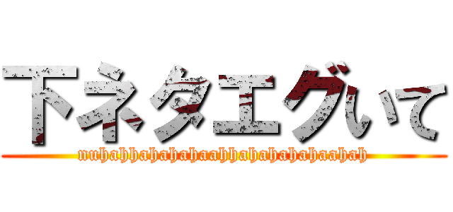 下ネタエグいて (nuhahhahahahaahhahahahahaahah)