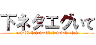 下ネタエグいて (nuhahhahahahaahhahahahahaahah)