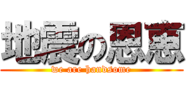 地震の恩恵 (we are handsome)