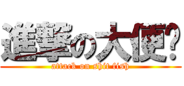 進撃の大便鱼 (attack on shit fish)
