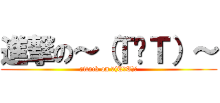 進撃の～（Ｔ︿Ｔ）～ (attack on ～(T︿T)～)