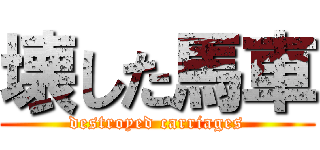 壊した馬車 (destroyed carriages)