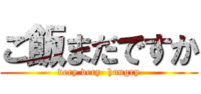 ご飯まだですか (very very  hungry)