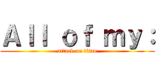 Ａｌｌ ｏｆ ｍｙ： (attack on titan)