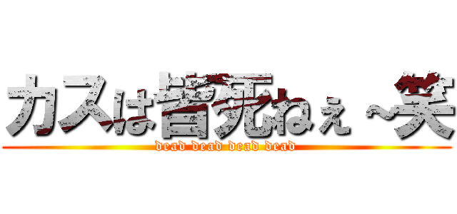 カスは皆死ねぇ～笑 (dead dead dead dead)