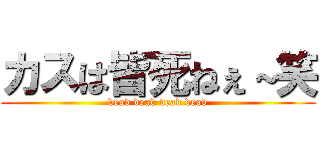 カスは皆死ねぇ～笑 (dead dead dead dead)