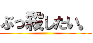 ぶっ殺したい。 ()