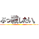 ぶっ殺したい。 ()