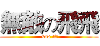 無敵の飛飛 ( sad ad)