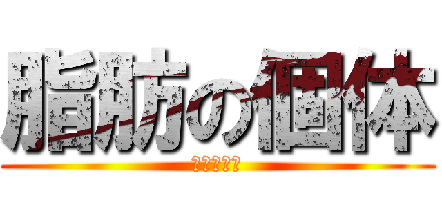 脂肪の個体 (おまえだ！)